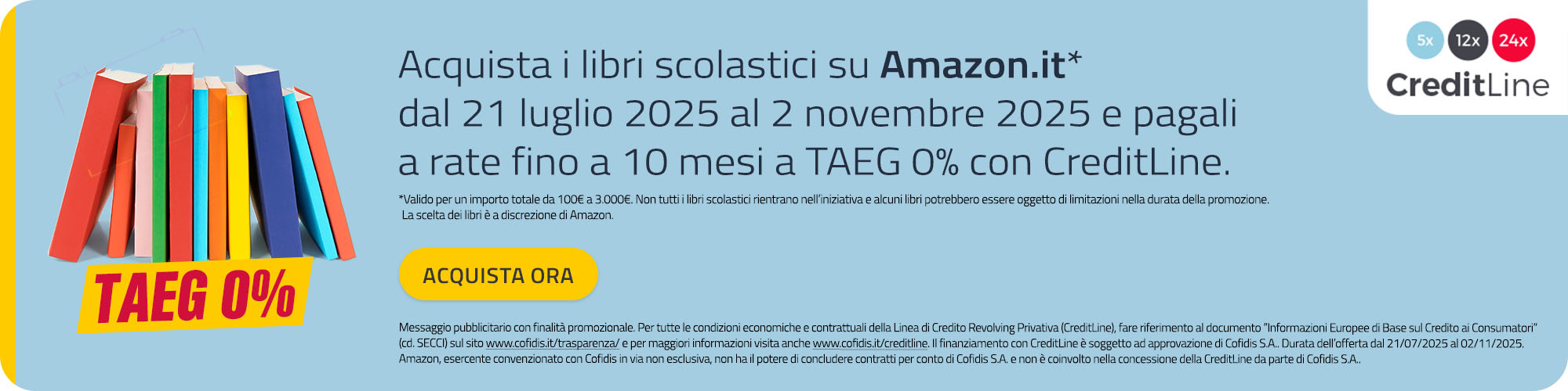 Acquista i libri scolastici su Amazon.it* dal 21 luglio 2025 al 2 novembre 2025 e pagali a rate fino a 10 mesi a TAEG 0% con CreditLine. *Valido per un importo totale da 100€ a 3.000€. Non tutti i libri scolastici rientrano nell’iniziativa e alcuni libri potrebbero essere oggetto di limitazioni nella durata della promozione. La scelta dei libri è a discrezione di Amazon. 